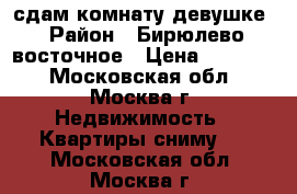 сдам комнату девушке › Район ­ Бирюлево восточное › Цена ­ 15 000 - Московская обл., Москва г. Недвижимость » Квартиры сниму   . Московская обл.,Москва г.